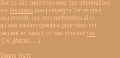 Sur ce site vous trouverez des informations sur les cours que j'enseigne, sur mes recherches ainsi qu'une section speciale  pour ceux qui veulent en savoir un peu plus sur moi (CV, photos, ...).  Bonne visite